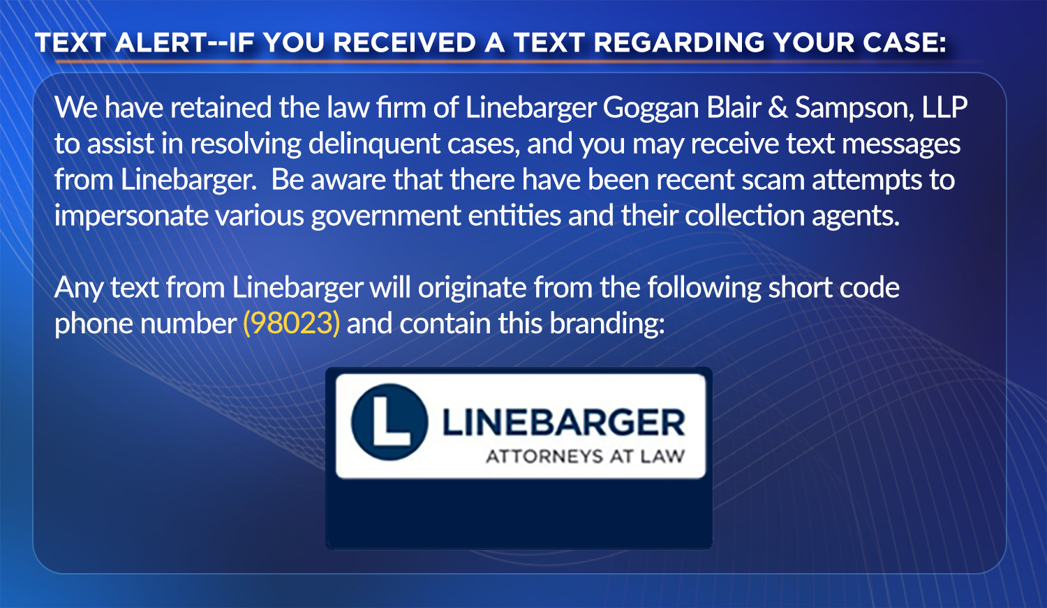 TEXT ALERT--IF YOU RECEIVED A TEXT REGARDING YOUR CASE: We have retained the law firm of Linebarger Goggan Blair & Sampson, LLP to assist in resolving delinquent cases, and you may receive text messages from Linebarger. Be aware that there have been recent scam attempts to impersonate various government entities and their collection agents. Any text from Linebarger will originate from the following short code phone number (98023) and contain our branding: Linebarger Attorneys at Law